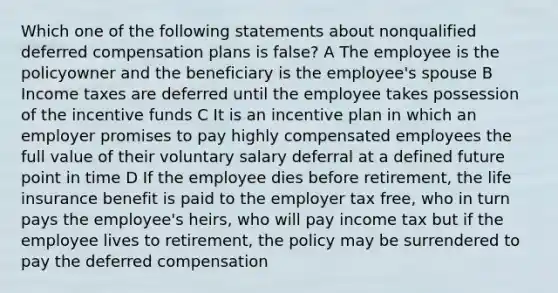 Which one of the following statements about nonqualified deferred compensation plans is false? A The employee is the policyowner and the beneficiary is the employee's spouse B Income taxes are deferred until the employee takes possession of the incentive funds C It is an incentive plan in which an employer promises to pay highly compensated employees the full value of their voluntary salary deferral at a defined future point in time D If the employee dies before retirement, the life insurance benefit is paid to the employer tax free, who in turn pays the employee's heirs, who will pay income tax but if the employee lives to retirement, the policy may be surrendered to pay the deferred compensation