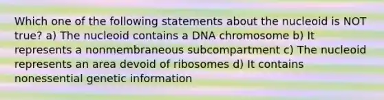 Which one of the following statements about the nucleoid is NOT true? a) The nucleoid contains a DNA chromosome b) It represents a nonmembraneous subcompartment c) The nucleoid represents an area devoid of ribosomes d) It contains nonessential genetic information