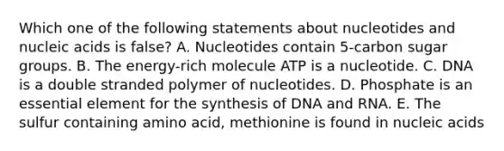 Which one of the following statements about nucleotides and nucleic acids is false? A. Nucleotides contain 5-carbon sugar groups. B. The energy-rich molecule ATP is a nucleotide. C. DNA is a double stranded polymer of nucleotides. D. Phosphate is an essential element for the synthesis of DNA and RNA. E. The sulfur containing amino acid, methionine is found in nucleic acids