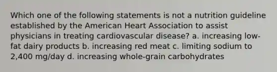 Which one of the following statements is not a nutrition guideline established by the American Heart Association to assist physicians in treating cardiovascular disease? a. increasing low-fat dairy products b. increasing red meat c. limiting sodium to 2,400 mg/day d. increasing whole-grain carbohydrates