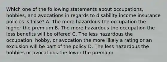 Which one of the following statements about occupations, hobbies, and avocations in regards to disability income insurance policies is false? A. The more hazardous the occupation the higher the premium B. The more hazardous the occupation the less benefits will be offered C. The less hazardous the occupation, hobby, or avocation the more likely a rating or an exclusion will be part of the policy D. The less hazardous the hobbies or avocations the lower the premium