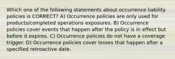 Which one of the following statements about occurrence liability policies is CORRECT? A) Occurrence policies are only used for products/completed operations exposures. B) Occurrence policies cover events that happen after the policy is in effect but before it expires. C) Occurrence policies do not have a coverage trigger. D) Occurrence policies cover losses that happen after a specified retroactive date.