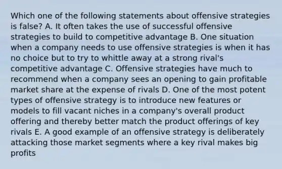 Which one of the following statements about offensive strategies is false? A. It often takes the use of successful offensive strategies to build to competitive advantage B. One situation when a company needs to use offensive strategies is when it has no choice but to try to whittle away at a strong rival's competitive advantage C. Offensive strategies have much to recommend when a company sees an opening to gain profitable market share at the expense of rivals D. One of the most potent types of offensive strategy is to introduce new features or models to fill vacant niches in a company's overall product offering and thereby better match the product offerings of key rivals E. A good example of an offensive strategy is deliberately attacking those market segments where a key rival makes big profits