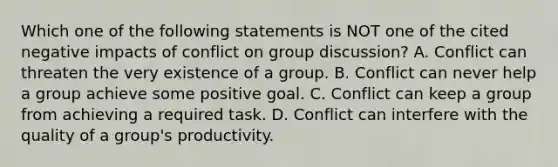 Which one of the following statements is NOT one of the cited negative impacts of conflict on group discussion? A. Conflict can threaten the very existence of a group. B. Conflict can never help a group achieve some positive goal. C. Conflict can keep a group from achieving a required task. D. Conflict can interfere with the quality of a group's productivity.