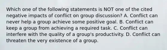 Which one of the following statements is NOT one of the cited negative impacts of conflict on group discussion? A. Conflict can never help a group achieve some positive goal. B. Conflict can keep a group from achieving a required task. C. Conflict can interfere with the quality of a group's productivity. D. Conflict can threaten the very existence of a group.