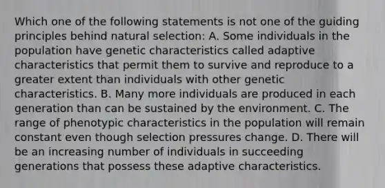 Which one of the following statements is not one of the guiding principles behind natural selection: A. Some individuals in the population have genetic characteristics called adaptive characteristics that permit them to survive and reproduce to a greater extent than individuals with other genetic characteristics. B. Many more individuals are produced in each generation than can be sustained by the environment. C. The range of phenotypic characteristics in the population will remain constant even though selection pressures change. D. There will be an increasing number of individuals in succeeding generations that possess these adaptive characteristics.