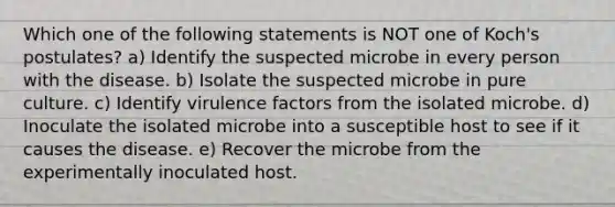 Which one of the following statements is NOT one of Koch's postulates? a) Identify the suspected microbe in every person with the disease. b) Isolate the suspected microbe in pure culture. c) Identify virulence factors from the isolated microbe. d) Inoculate the isolated microbe into a susceptible host to see if it causes the disease. e) Recover the microbe from the experimentally inoculated host.