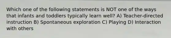 Which one of the following statements is NOT one of the ways that infants and toddlers typically learn well? A) Teacher-directed instruction B) Spontaneous exploration C) Playing D) Interaction with others