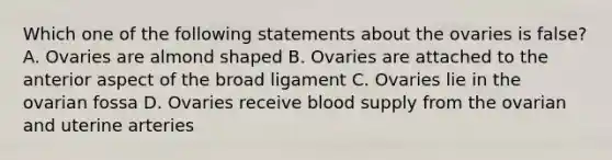 Which one of the following statements about the ovaries is false? A. Ovaries are almond shaped B. Ovaries are attached to the anterior aspect of the broad ligament C. Ovaries lie in the ovarian fossa D. Ovaries receive blood supply from the ovarian and uterine arteries