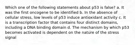 Which one of the following statements about p53 is false? a. It was the first oncogene to be identified b. In the absence of cellular stress, low levels of p53 induce antioxidant activity c. It is a transcription factor that contains four distinct domains, including a DNA binding domain d. The mechanism by which p53 becomes activated is dependent on the nature of the stress signal