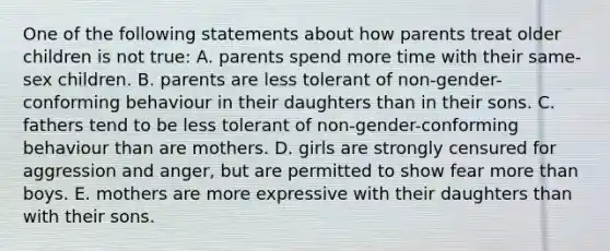 One of the following statements about how parents treat older children is not true: A. parents spend more time with their same-sex children. B. parents are less tolerant of non-gender-conforming behaviour in their daughters than in their sons. C. fathers tend to be less tolerant of non-gender-conforming behaviour than are mothers. D. girls are strongly censured for aggression and anger, but are permitted to show fear <a href='https://www.questionai.com/knowledge/keWHlEPx42-more-than' class='anchor-knowledge'>more than</a> boys. E. mothers are more expressive with their daughters than with their sons.