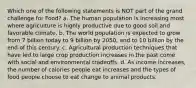 Which one of the following statements is NOT part of the grand challenge for Food? a. The human population is increasing most where agriculture is highly productive due to good soil and favorable climate. b. The world population is expected to grow from 7 billion today to 9 billion by 2050, and to 10 billion by the end of this century. c. Agricultural production techniques that have led to large crop production increases in the past come with social and environmental tradeoffs. d. As income increases, the number of calories people eat increases and the types of food people choose to eat change to animal products.