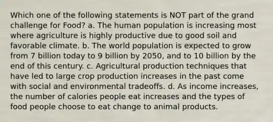 Which one of the following statements is NOT part of the grand challenge for Food? a. The human population is increasing most where agriculture is highly productive due to good soil and favorable climate. b. The world population is expected to grow from 7 billion today to 9 billion by 2050, and to 10 billion by the end of this century. c. Agricultural production techniques that have led to large crop production increases in the past come with social and environmental tradeoffs. d. As income increases, the number of calories people eat increases and the types of food people choose to eat change to animal products.