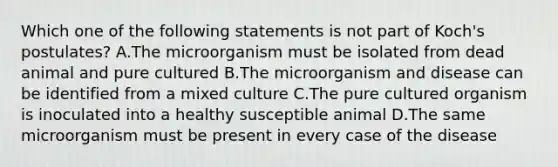 Which one of the following statements is not part of Koch's postulates? A.The microorganism must be isolated from dead animal and pure cultured B.The microorganism and disease can be identified from a mixed culture C.The pure cultured organism is inoculated into a healthy susceptible animal D.The same microorganism must be present in every case of the disease