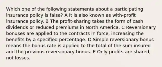 Which one of the following statements about a participating insurance policy is false? A It is also known as with-profit insurance policy. B The profit-sharing takes the form of cash dividends or reduced premiums in North America. C Reversionary bonuses are applied to the contracts in force, increasing the benefits by a specified percentage. D Simple reversionary bonus means the bonus rate is applied to the total of the sum insured and the previous reversionary bonus. E Only profits are shared, not losses.