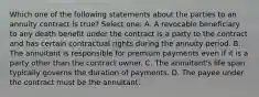 Which one of the following statements about the parties to an annuity contract is true? Select one: A. A revocable beneficiary to any death benefit under the contract is a party to the contract and has certain contractual rights during the annuity period. B. The annuitant is responsible for premium payments even if it is a party other than the contract owner. C. The annuitant's life span typically governs the duration of payments. D. The payee under the contract must be the annuitant.