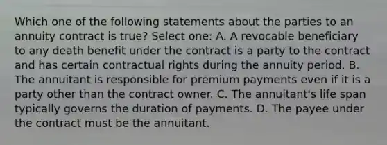 Which one of the following statements about the parties to an annuity contract is true? Select one: A. A revocable beneficiary to any death benefit under the contract is a party to the contract and has certain contractual rights during the annuity period. B. The annuitant is responsible for premium payments even if it is a party other than the contract owner. C. The annuitant's life span typically governs the duration of payments. D. The payee under the contract must be the annuitant.