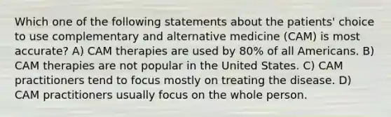 Which one of the following statements about the patients' choice to use complementary and alternative medicine (CAM) is most accurate? A) CAM therapies are used by 80% of all Americans. B) CAM therapies are not popular in the United States. C) CAM practitioners tend to focus mostly on treating the disease. D) CAM practitioners usually focus on the whole person.