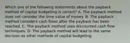 Which one of the following statements about the payback method of capital budgeting is correct? A. The payback method does not consider the time value of money. B. The payback method considers cash flows after the payback has been reached. C. The payback method uses discounted cash flow techniques. D. The payback method will lead to the same decision as other methods of capital budgeting.