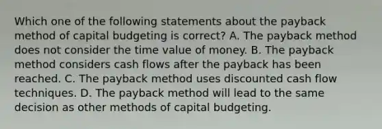 Which one of the following statements about the payback method of capital budgeting is correct? A. The payback method does not consider the time value of money. B. The payback method considers cash flows after the payback has been reached. C. The payback method uses discounted cash flow techniques. D. The payback method will lead to the same decision as other methods of capital budgeting.