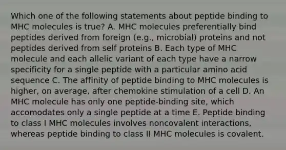 Which one of the following statements about peptide binding to MHC molecules is true? A. MHC molecules preferentially bind peptides derived from foreign (e.g., microbial) proteins and not peptides derived from self proteins B. Each type of MHC molecule and each allelic variant of each type have a narrow specificity for a single peptide with a particular amino acid sequence C. The affinity of peptide binding to MHC molecules is higher, on average, after chemokine stimulation of a cell D. An MHC molecule has only one peptide-binding site, which accomodates only a single peptide at a time E. Peptide binding to class I MHC molecules involves noncovalent interactions, whereas peptide binding to class II MHC molecules is covalent.