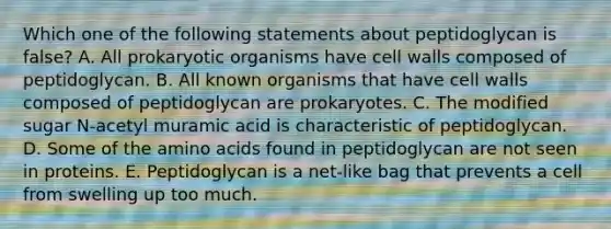 Which one of the following statements about peptidoglycan is false? A. All prokaryotic organisms have cell walls composed of peptidoglycan. B. All known organisms that have cell walls composed of peptidoglycan are prokaryotes. C. The modified sugar N-acetyl muramic acid is characteristic of peptidoglycan. D. Some of the amino acids found in peptidoglycan are not seen in proteins. E. Peptidoglycan is a net-like bag that prevents a cell from swelling up too much.