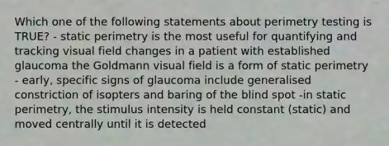 Which one of the following statements about perimetry testing is TRUE? - static perimetry is the most useful for quantifying and tracking visual field changes in a patient with established glaucoma the Goldmann visual field is a form of static perimetry - early, specific signs of glaucoma include generalised constriction of isopters and baring of the blind spot -in static perimetry, the stimulus intensity is held constant (static) and moved centrally until it is detected