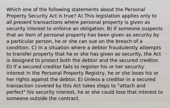 Which one of the following statements about the Personal Property Security Act is true? A) This legislation applies only to all present transactions where personal property is given as security interest to enforce an obligation. B) If someone suspects that an item of personal property has been given as security by a particular person, he or she can sue on the breach of a condition. C) In a situation where a debtor fraudulently attempts to transfer property that he or she has given as security, the Act is designed to protect both the debtor and the secured creditor. D) If a secured creditor fails to register his or her security interest in the Personal Property Registry, he or she loses his or her rights against the debtor. E) Unless a creditor in a secured transaction covered by this Act takes steps to "attach and perfect" his security interest, he or she could lose that interest to someone outside the contract.