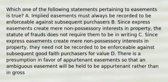 Which one of the following statements pertaining to easements is true? A. Implied easements must always be recorded to be enforceable against subsequent purchasers B. Since express easements create mere non-possessory interests in property, the statute of frauds does not require them to be in writing C. Since express easements create mere non-possessory interests in property, they need not be recorded to be enforceable against subsequent good faith purchasers for value D. There is a presumption in favor of appurtenant easements so that an ambiguous easement will be held to be appurtenant rather than in gross