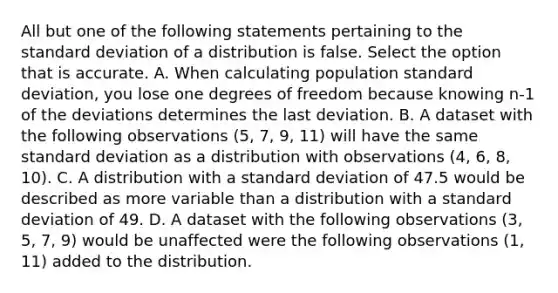 All but one of the following statements pertaining to the standard deviation of a distribution is false. Select the option that is accurate. A. When calculating population standard deviation, you lose one degrees of freedom because knowing n-1 of the deviations determines the last deviation. B. A dataset with the following observations (5, 7, 9, 11) will have the same standard deviation as a distribution with observations (4, 6, 8, 10). C. A distribution with a standard deviation of 47.5 would be described as more variable than a distribution with a standard deviation of 49. D. A dataset with the following observations (3, 5, 7, 9) would be unaffected were the following observations (1, 11) added to the distribution.