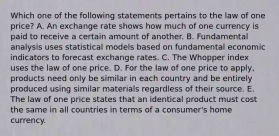 Which one of the following statements pertains to the law of one​ price? A. An exchange rate shows how much of one currency is paid to receive a certain amount of another. B. Fundamental analysis uses statistical models based on fundamental economic indicators to forecast exchange rates. C. The Whopper index uses the law of one price. D. For the law of one price to​ apply, products need only be similar in each country and be entirely produced using similar materials regardless of their source. E. The law of one price states that an identical product must cost the same in all countries in terms of a​ consumer's home currency.