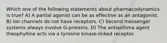 Which one of the following statements about pharmacodynamics is true? A) A partial agonist can be as effective as an antagonist. B) Ion channels do not have receptors. C) Second messenger systems always involve G-proteins. D) The antiasthma agent theophylline acts via a tyrosine kinase-linked receptor.