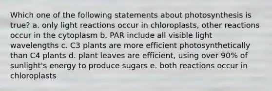 Which one of the following statements about photosynthesis is true? a. only light reactions occur in chloroplasts, other reactions occur in the cytoplasm b. PAR include all visible light wavelengths c. C3 plants are more efficient photosynthetically than C4 plants d. plant leaves are efficient, using over 90% of sunlight's energy to produce sugars e. both reactions occur in chloroplasts