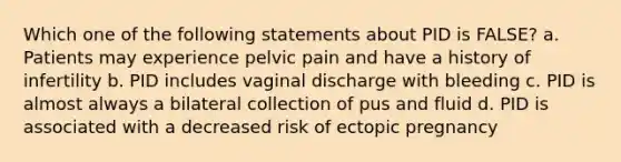 Which one of the following statements about PID is FALSE? a. Patients may experience pelvic pain and have a history of infertility b. PID includes vaginal discharge with bleeding c. PID is almost always a bilateral collection of pus and fluid d. PID is associated with a decreased risk of ectopic pregnancy