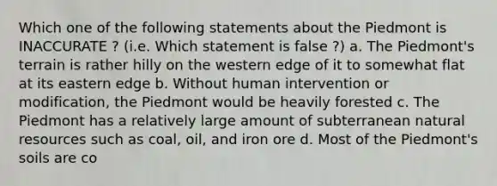 Which one of the following statements about the Piedmont is INACCURATE ? (i.e. Which statement is false ?) a. The Piedmont's terrain is rather hilly on the western edge of it to somewhat flat at its eastern edge b. Without human intervention or modification, the Piedmont would be heavily forested c. The Piedmont has a relatively large amount of subterranean natural resources such as coal, oil, and iron ore d. Most of the Piedmont's soils are co