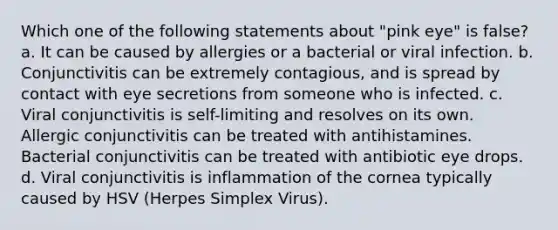 Which one of the following statements about "pink eye" is false? a. It can be caused by allergies or a bacterial or viral infection. b. Conjunctivitis can be extremely contagious, and is spread by contact with eye secretions from someone who is infected. c. Viral conjunctivitis is self-limiting and resolves on its own. Allergic conjunctivitis can be treated with antihistamines. Bacterial conjunctivitis can be treated with antibiotic eye drops. d. Viral conjunctivitis is inflammation of the cornea typically caused by HSV (Herpes Simplex Virus).