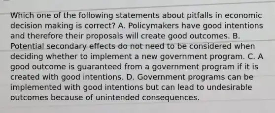 Which one of the following statements about pitfalls in economic <a href='https://www.questionai.com/knowledge/kuI1pP196d-decision-making' class='anchor-knowledge'>decision making</a> is correct? A. Policymakers have good intentions and therefore their proposals will create good outcomes. B. Potential secondary effects do not need to be considered when deciding whether to implement a new government program. C. A good outcome is guaranteed from a government program if it is created with good intentions. D. Government programs can be implemented with good intentions but can lead to undesirable outcomes because of unintended consequences.