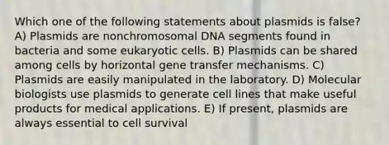 Which one of the following statements about plasmids is false? A) Plasmids are nonchromosomal DNA segments found in bacteria and some eukaryotic cells. B) Plasmids can be shared among cells by horizontal gene transfer mechanisms. C) Plasmids are easily manipulated in the laboratory. D) Molecular biologists use plasmids to generate cell lines that make useful products for medical applications. E) If present, plasmids are always essential to cell survival