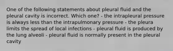 One of the following statements about pleural fluid and the pleural cavity is incorrect. Which one? - the intrapleural pressure is always less than the intrapulmonary pressure - the pleura limits the spread of local infections - pleural fluid is produced by the lung alveoli - pleural fluid is normally present in the pleural cavity