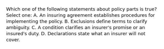 Which one of the following statements about policy parts is true? Select one: A. An insuring agreement establishes procedures for implementing the policy. B. Exclusions define terms to clarify ambiguity. C. A condition clarifies an insurer's promise or an insured's duty. D. Declarations state what an insurer will not cover.