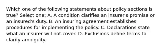 Which one of the following statements about policy sections is true? Select one: A. A condition clarifies an insurer's promise or an insured's duty. B. An insuring agreement establishes procedures for implementing the policy. C. Declarations state what an insurer will not cover. D. Exclusions define terms to clarify ambiguity.