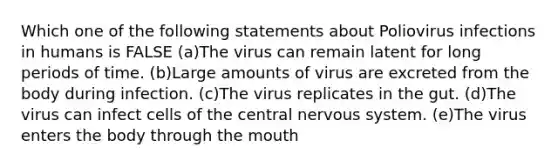 Which one of the following statements about Poliovirus infections in humans is FALSE (a)The virus can remain latent for long periods of time. (b)Large amounts of virus are excreted from the body during infection. (c)The virus replicates in the gut. (d)The virus can infect cells of the central nervous system. (e)The virus enters the body through the mouth