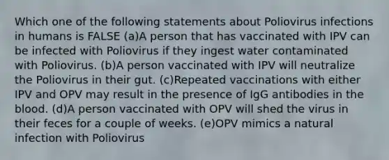 Which one of the following statements about Poliovirus infections in humans is FALSE (a)A person that has vaccinated with IPV can be infected with Poliovirus if they ingest water contaminated with Poliovirus. (b)A person vaccinated with IPV will neutralize the Poliovirus in their gut. (c)Repeated vaccinations with either IPV and OPV may result in the presence of IgG antibodies in the blood. (d)A person vaccinated with OPV will shed the virus in their feces for a couple of weeks. (e)OPV mimics a natural infection with Poliovirus