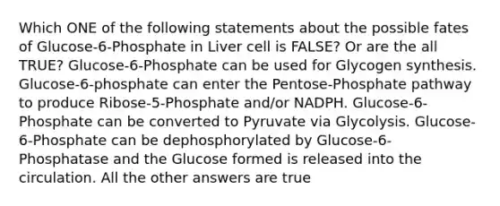 Which ONE of the following statements about the possible fates of Glucose-6-Phosphate in Liver cell is FALSE? Or are the all TRUE? Glucose-6-Phosphate can be used for Glycogen synthesis. Glucose-6-phosphate can enter the Pentose-Phosphate pathway to produce Ribose-5-Phosphate and/or NADPH. Glucose-6-Phosphate can be converted to Pyruvate via Glycolysis. Glucose-6-Phosphate can be dephosphorylated by Glucose-6-Phosphatase and the Glucose formed is released into the circulation. All the other answers are true