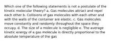 Which one of the following statements is not a postulate of the kinetic molecular theory? a. Gas molecules attract and repel each other b. Collisions of gas molecules with each other and with the walls of the container are elastic. c. Gas molecules move constantly and randomly throughout the space they occupy. d. The size of a molecule is negligible e. The average kinetic energy of a gas molecule is directly proportional to the absolute temperature of the gas