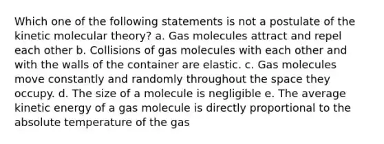 Which one of the following statements is not a postulate of the kinetic molecular theory? a. Gas molecules attract and repel each other b. Collisions of gas molecules with each other and with the walls of the container are elastic. c. Gas molecules move constantly and randomly throughout the space they occupy. d. The size of a molecule is negligible e. The average kinetic energy of a gas molecule is directly proportional to the absolute temperature of the gas