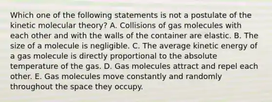 Which one of the following statements is not a postulate of the kinetic molecular theory? A. Collisions of gas molecules with each other and with the walls of the container are elastic. B. The size of a molecule is negligible. C. The average kinetic energy of a gas molecule is directly proportional to the absolute temperature of the gas. D. Gas molecules attract and repel each other. E. Gas molecules move constantly and randomly throughout the space they occupy.