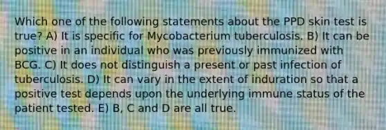 Which one of the following statements about the PPD skin test is true? A) It is specific for Mycobacterium tuberculosis. B) It can be positive in an individual who was previously immunized with BCG. C) It does not distinguish a present or past infection of tuberculosis. D) It can vary in the extent of induration so that a positive test depends upon the underlying immune status of the patient tested. E) B, C and D are all true.