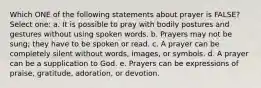 Which ONE of the following statements about prayer is FALSE? Select one: a. It is possible to pray with bodily postures and gestures without using spoken words. b. Prayers may not be sung; they have to be spoken or read. c. A prayer can be completely silent without words, images, or symbols. d. A prayer can be a supplication to God. e. Prayers can be expressions of praise, gratitude, adoration, or devotion.