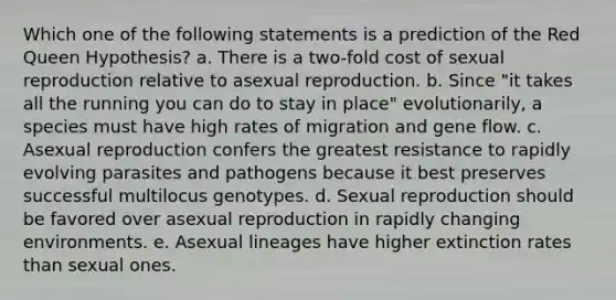 Which one of the following statements is a prediction of the Red Queen Hypothesis? a. There is a two-fold cost of sexual reproduction relative to asexual reproduction. b. Since "it takes all the running you can do to stay in place" evolutionarily, a species must have high rates of migration and gene flow. c. Asexual reproduction confers the greatest resistance to rapidly evolving parasites and pathogens because it best preserves successful multilocus genotypes. d. Sexual reproduction should be favored over asexual reproduction in rapidly changing environments. e. Asexual lineages have higher extinction rates than sexual ones.